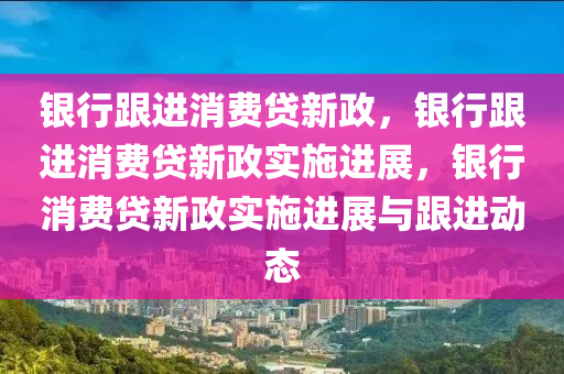 银行跟进消费贷新政，银行跟进消费贷新政实施进展，银行消费贷新政实施进展与跟进动态