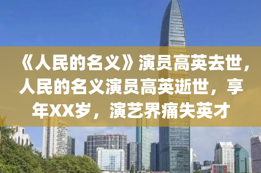 《人民的名义》演员高英去世，人民的名义演员高英逝世，享年XX岁，演艺界痛失英才