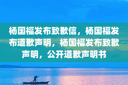 杨国福发布致歉信，杨国福发布道歉声明，杨国福发布致歉声明，公开道歉声明书