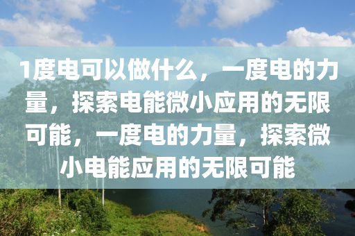 1度电可以做什么，一度电的力量，探索电能微小应用的无限可能，一度电的力量，探索微小电能应用的无限可能