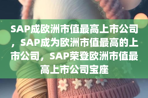 SAP成欧洲市值最高上市公司，SAP成为欧洲市值最高的上市公司，SAP荣登欧洲市值最高上市公司宝座