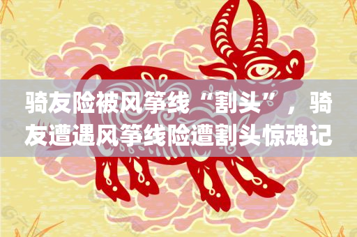 骑友险被风筝线“割头”，骑友遭遇风筝线险遭割头惊魂记