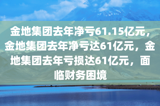 金地集团去年净亏61.15亿元，金地集团去年净亏达61亿元，金地集团去年亏损达61亿元，面临财务困境