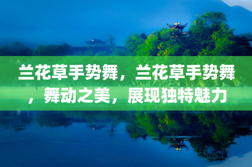 兰花草手势舞，兰花草手势舞，舞动之美，展现独特魅力