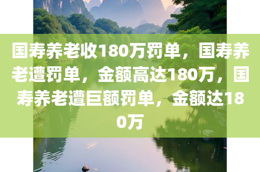 国寿养老收180万罚单，国寿养老遭罚单，金额高达180万，国寿养老遭巨额罚单，金额达180万