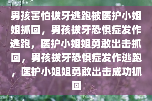 男孩害怕拔牙逃跑被医护小姐姐抓回，男孩拔牙恐惧症发作逃跑，医护小姐姐勇敢出击抓回，男孩拔牙恐惧症发作逃跑，医护小姐姐勇敢出击成功抓回