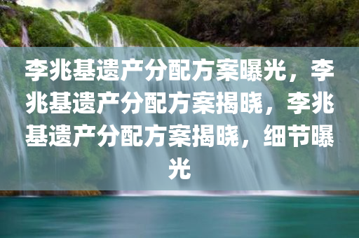 李兆基遗产分配方案曝光，李兆基遗产分配方案揭晓，李兆基遗产分配方案揭晓，细节曝光