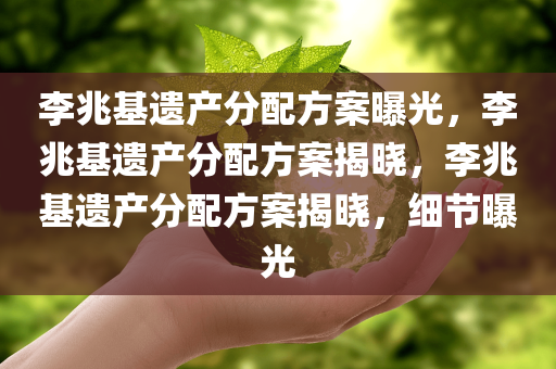 李兆基遗产分配方案曝光，李兆基遗产分配方案揭晓，李兆基遗产分配方案揭晓，细节曝光