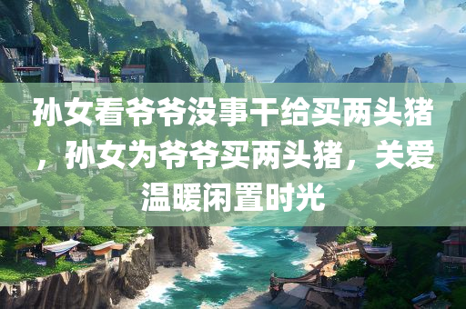 孙女看爷爷没事干给买两头猪，孙女为爷爷买两头猪，关爱温暖闲置时光