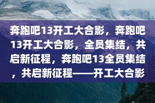 奔跑吧13开工大合影，奔跑吧13开工大合影，全员集结，共启新征程，奔跑吧13全员集结，共启新征程——开工大合影