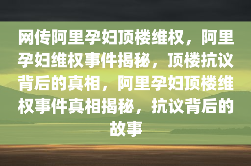 网传阿里孕妇顶楼维权，阿里孕妇维权事件揭秘，顶楼抗议背后的真相，阿里孕妇顶楼维权事件真相揭秘，抗议背后的故事