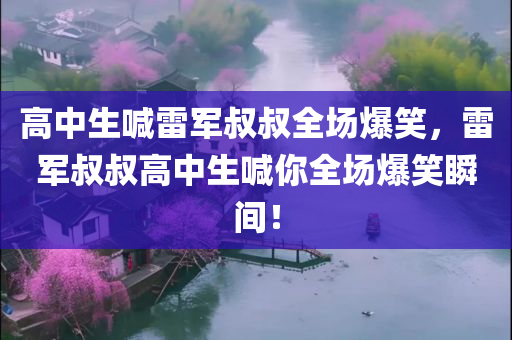 高中生喊雷军叔叔全场爆笑，雷军叔叔高中生喊你全场爆笑瞬间！