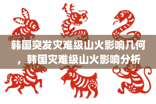 韩国突发灾难级山火影响几何，韩国灾难级山火影响分析
