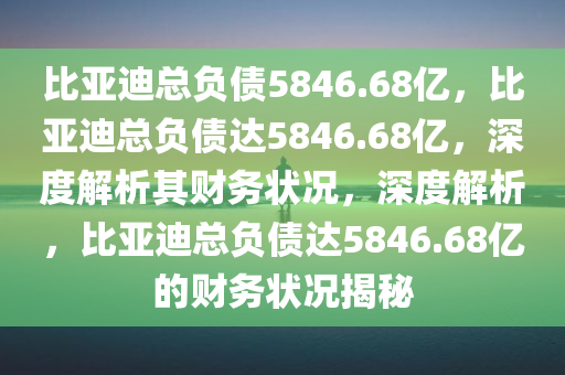 比亚迪总负债5846.68亿，比亚迪总负债达5846.68亿，深度解析其财务状况，深度解析，比亚迪总负债达5846.68亿的财务状况揭秘