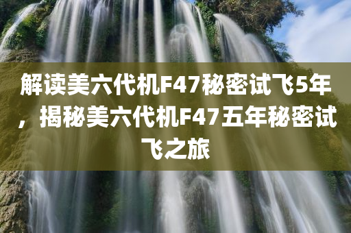 解读美六代机F47秘密试飞5年，揭秘美六代机F47五年秘密试飞之旅