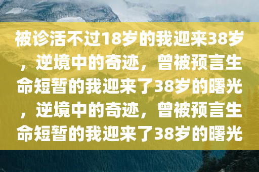 被诊活不过18岁的我迎来38岁，逆境中的奇迹，曾被预言生命短暂的我迎来了38岁的曙光，逆境中的奇迹，曾被预言生命短暂的我迎来了38岁的曙光