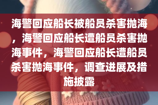 海警回应船长被船员杀害抛海，海警回应船长遭船员杀害抛海事件，海警回应船长遭船员杀害抛海事件，调查进展及措施披露
