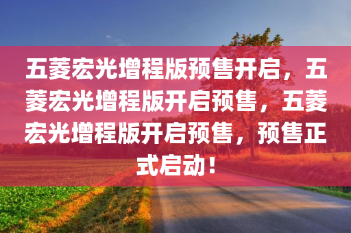 五菱宏光增程版预售开启，五菱宏光增程版开启预售，五菱宏光增程版开启预售，预售正式启动！