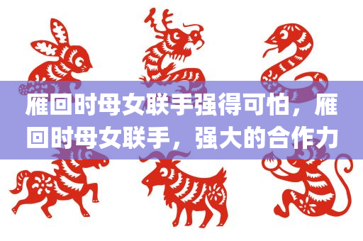 雁回时母女联手强得可怕，雁回时母女联手，强大的合作力，雁回时母女联手，强大的合作力展现惊人实力