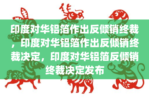 印度对华铝箔作出反倾销终裁，印度对华铝箔作出反倾销终裁决定，印度对华铝箔反倾销终裁决定发布