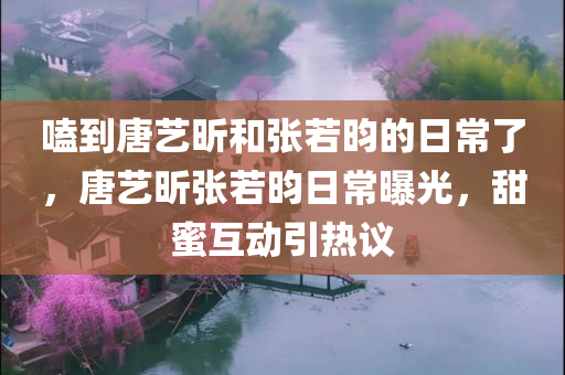 嗑到唐艺昕和张若昀的日常了，唐艺昕张若昀日常曝光，甜蜜互动引热议