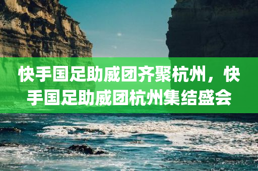 快手国足助威团齐聚杭州，快手国足助威团杭州集结盛会