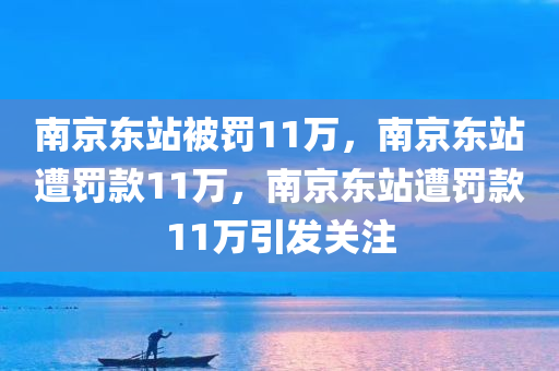 南京东站被罚11万，南京东站遭罚款11万，南京东站遭罚款11万引发关注