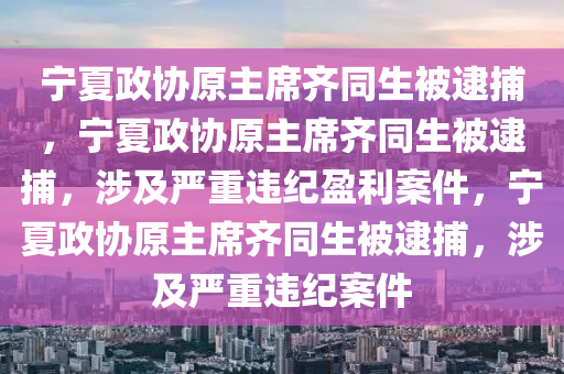 宁夏政协原主席齐同生被逮捕，宁夏政协原主席齐同生被逮捕，涉及严重违纪盈利案件，宁夏政协原主席齐同生被逮捕，涉及严重违纪案件