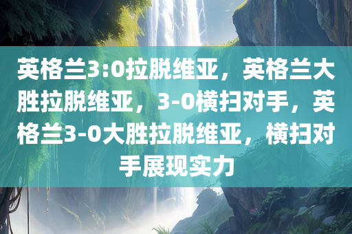 英格兰3:0拉脱维亚，英格兰大胜拉脱维亚，3-0横扫对手，英格兰3-0大胜拉脱维亚，横扫对手展现实力