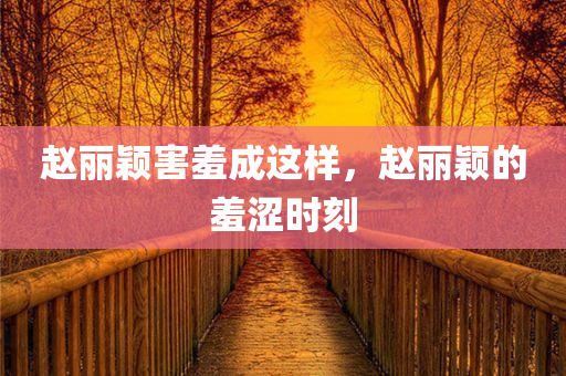 赵丽颖害羞成这样，赵丽颖的羞涩时刻
