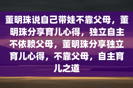 董明珠说自己带娃不靠父母，董明珠分享育儿心得，独立自主不依赖父母，董明珠分享独立育儿心得，不靠父母，自主育儿之道