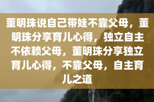 董明珠说自己带娃不靠父母，董明珠分享育儿心得，独立自主不依赖父母，董明珠分享独立育儿心得，不靠父母，自主育儿之道