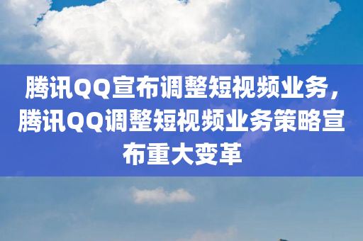 腾讯QQ宣布调整短视频业务，腾讯QQ调整短视频业务策略宣布重大变革