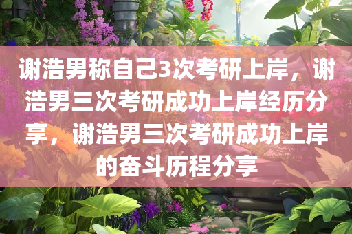 谢浩男称自己3次考研上岸，谢浩男三次考研成功上岸经历分享，谢浩男三次考研成功上岸的奋斗历程分享