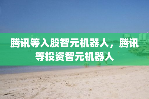 腾讯等入股智元机器人，腾讯等投资智元机器人，腾讯等投资智元机器人，新一轮科技合作开启