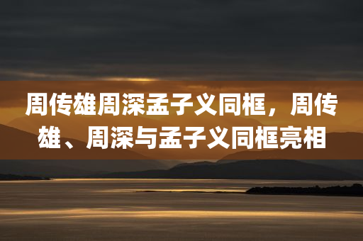 周传雄周深孟子义同框，周传雄、周深与孟子义同框亮相