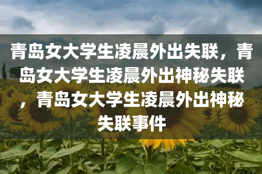 青岛女大学生凌晨外出失联，青岛女大学生凌晨外出神秘失联，青岛女大学生凌晨外出神秘失联事件