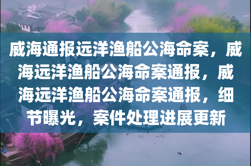 威海通报远洋渔船公海命案，威海远洋渔船公海命案通报，威海远洋渔船公海命案通报，细节曝光，案件处理进展更新