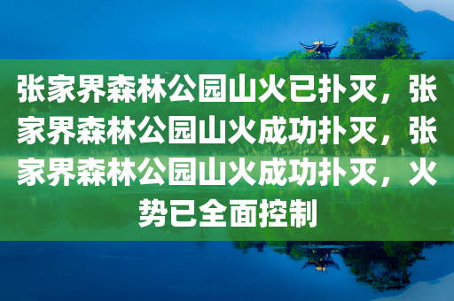 张家界森林公园山火已扑灭，张家界森林公园山火成功扑灭，张家界森林公园山火成功扑灭，火势已全面控制