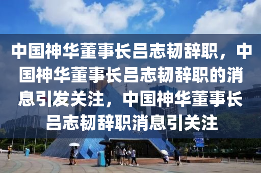 中国神华董事长吕志韧辞职，中国神华董事长吕志韧辞职的消息引发关注，中国神华董事长吕志韧辞职消息引关注
