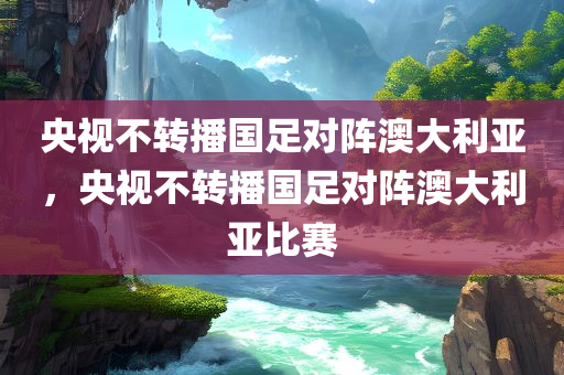 央视不转播国足对阵澳大利亚，央视不转播国足对阵澳大利亚比赛，央视不转播国足对阵澳大利亚赛事