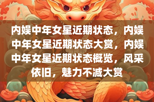 内娱中年女星近期状态，内娱中年女星近期状态大赏，内娱中年女星近期状态概览，风采依旧，魅力不减大赏