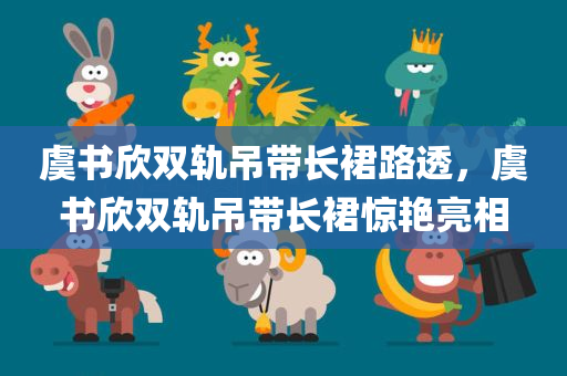 虞书欣双轨吊带长裙路透，虞书欣双轨吊带长裙惊艳亮相，虞书欣双轨吊带长裙惊艳亮相，路透照曝光引热议