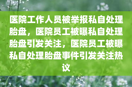 医院工作人员被举报私自处理胎盘，医院员工被曝私自处理胎盘引发关注，医院员工被曝私自处理胎盘事件引发关注热议