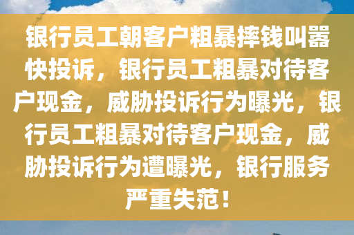 银行员工朝客户粗暴摔钱叫嚣快投诉，银行员工粗暴对待客户现金，威胁投诉行为曝光，银行员工粗暴对待客户现金，威胁投诉行为遭曝光，银行服务严重失范！