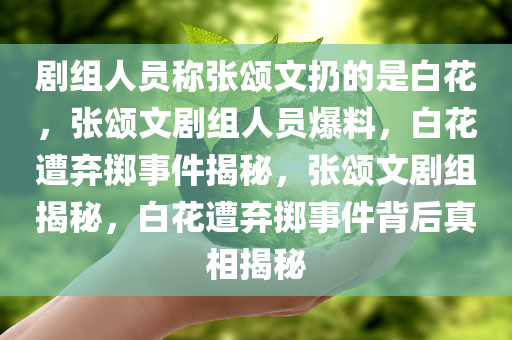 剧组人员称张颂文扔的是白花，张颂文剧组人员爆料，白花遭弃掷事件揭秘，张颂文剧组揭秘，白花遭弃掷事件背后真相揭秘