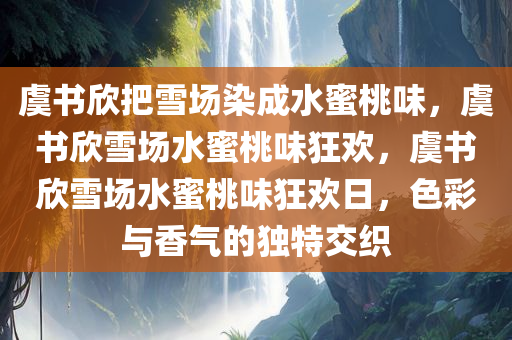 虞书欣把雪场染成水蜜桃味，虞书欣雪场水蜜桃味狂欢，虞书欣雪场水蜜桃味狂欢日，色彩与香气的独特交织