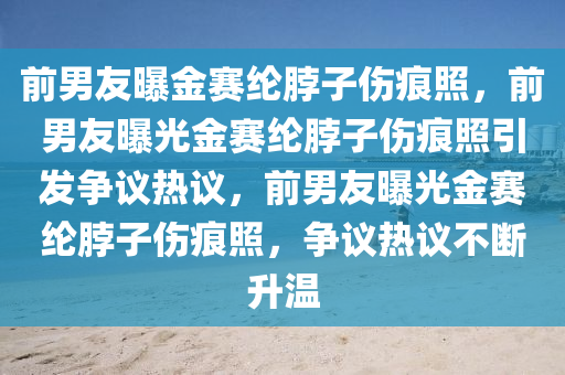 前男友曝金赛纶脖子伤痕照，前男友曝光金赛纶脖子伤痕照引发争议热议，前男友曝光金赛纶脖子伤痕照，争议热议不断升温