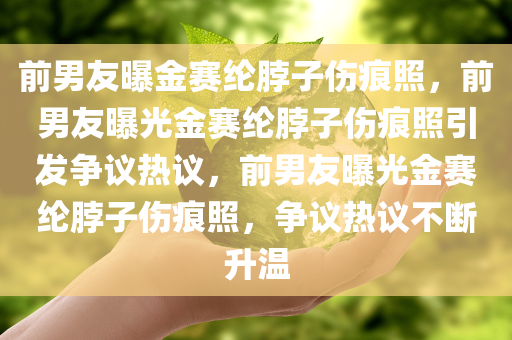 前男友曝金赛纶脖子伤痕照，前男友曝光金赛纶脖子伤痕照引发争议热议，前男友曝光金赛纶脖子伤痕照，争议热议不断升温