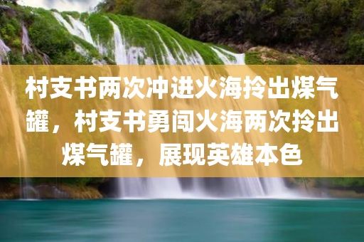 村支书两次冲进火海拎出煤气罐，村支书勇闯火海两次拎出煤气罐，展现英雄本色